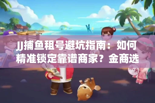 JJ捕鱼租号避坑指南：如何精准锁定靠谱商家？金商选择必备技巧全公开